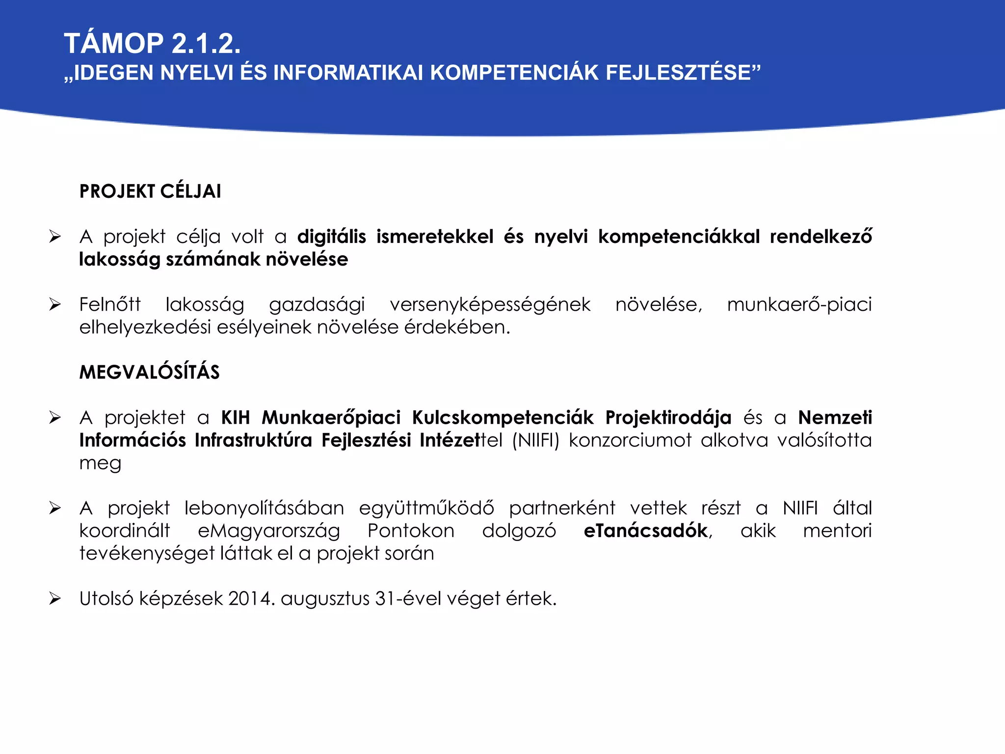 TÁMOP 2.1.2. 
„IDEGEN NYELVI ÉS INFORMATIKAI KOMPETENCIÁK FEJLESZTÉSE” 
PROJEKT CÉLJAI 
 A projekt célja volt a digitális ismeretekkel és nyelvi kompetenciákkal rendelkező 
lakosság számának növelése 
 Felnőtt lakosság gazdasági versenyképességének növelése, munkaerő-piaci 
elhelyezkedési esélyeinek növelése érdekében. 
MEGVALÓSÍTÁS 
 A projektet a KIH Munkaerőpiaci Kulcskompetenciák Projektirodája és a Nemzeti 
Információs Infrastruktúra Fejlesztési Intézettel (NIIFI) konzorciumot alkotva valósította 
meg 
 A projekt lebonyolításában együttműködő partnerként vettek részt a NIIFI által 
koordinált eMagyarország Pontokon dolgozó eTanácsadók, akik mentori 
tevékenységet láttak el a projekt során 
 Utolsó képzések 2014. augusztus 31-ével véget értek. 
 