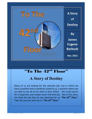 Promotional Version Dated May 23, 2013
“To The 42nd
Floor” Page 1 of 27
“To The 42nd
Floor”
A Story of Destiny
Many of us are looking for the ultimate job, one in which we
have a position that is perfectly suited to us, a position where we
are able to use all of our skills to their fullest. We could search
for a long time, and maybe never find that job. But in this story,
Jim finds the job that he was destined for on “The 42nd
Floor”.
Take this journey with Jim to ”The 42nd
Floor”.
 
