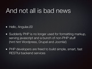 And not all is bad news
Hello, AngularJS!
Suddenly PHP is no longer used for formatting markup,
serving javascript and a bunch of non-PHP stuff 
(hint hint Wordpress, Drupal and Joomla!)
PHP developers are freed to build simple, smart, fast
RESTful backend services
 