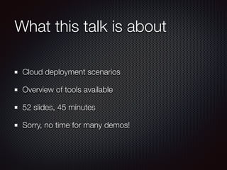What this talk is about
Cloud deployment scenarios
Overview of tools available
52 slides, 45 minutes
Sorry, no time for many demos!
 