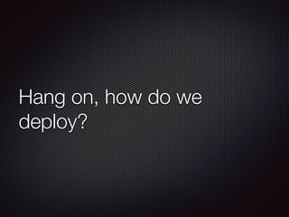 Hang on, how do we
deploy?
 