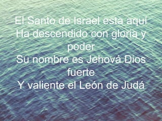 El Santo de Israel esta aquí
Ha descendido con gloria y
poder
Su nombre es Jehová Dios
fuerte
Y valiente el León de Judá

 