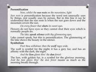 Personification
Now, whilst the sun rests on the mountains, light
Sun rests is personification because the word rest unusually uses
by things, rest usually uses by person. But in this line it can be
understood that the sun rests is when the sun goes down and the
mountain covers the sun.
On every flower that shuts its sweet eyes.
Flowers do not have eyes so they cannot shut their eyes which is
normally people do.
The lake; speak silence with thy glimmering eyes,
Lake cannot speak, but this is personification. The glimmering of
the lake shows the beauty in the silence.
Symbolism
Dost thou withdraw; then the wolf rages wide,
The wolf is symbol for the night; it has a grey fur, and has an
affinity with the dark, the night.
And the lion glares thro’ the dun forest:
The lion, with golden fur, is a symbol for the glorious morning.
And the lion glares thro’ the dun forest means as much as the
morning breaks through.
 