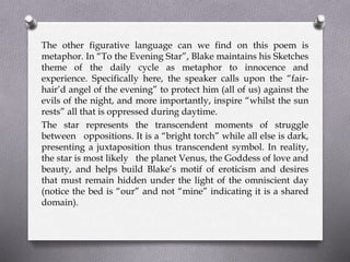 The other figurative language can we find on this poem is
metaphor. In “To the Evening Star”, Blake maintains his Sketches
theme of the daily cycle as metaphor to innocence and
experience. Specifically here, the speaker calls upon the “fair-
hair’d angel of the evening” to protect him (all of us) against the
evils of the night, and more importantly, inspire “whilst the sun
rests” all that is oppressed during daytime.
The star represents the transcendent moments of struggle
between oppositions. It is a “bright torch” while all else is dark,
presenting a juxtaposition thus transcendent symbol. In reality,
the star is most likely the planet Venus, the Goddess of love and
beauty, and helps build Blake’s motif of eroticism and desires
that must remain hidden under the light of the omniscient day
(notice the bed is “our” and not “mine” indicating it is a shared
domain).
 