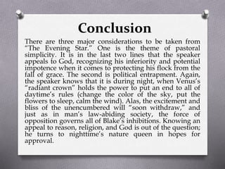 Conclusion
There are three major considerations to be taken from
“The Evening Star.” One is the theme of pastoral
simplicity. It is in the last two lines that the speaker
appeals to God, recognizing his inferiority and potential
impotence when it comes to protecting his flock from the
fall of grace. The second is political entrapment. Again,
the speaker knows that it is during night, when Venus’s
“radiant crown” holds the power to put an end to all of
daytime’s rules (change the color of the sky, put the
flowers to sleep, calm the wind). Alas, the excitement and
bliss of the unencumbered will “soon withdraw,” and
just as in man’s law-abiding society, the force of
opposition governs all of Blake’s inhibitions. Knowing an
appeal to reason, religion, and God is out of the question;
he turns to nighttime’s nature queen in hopes for
approval.
 