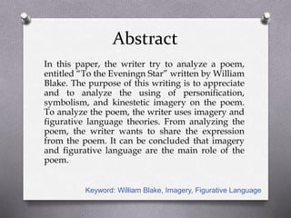 Abstract
In this paper, the writer try to analyze a poem,
entitled “To the Eveningn Star” written by William
Blake. The purpose of this writing is to appreciate
and to analyze the using of personification,
symbolism, and kinestetic imagery on the poem.
To analyze the poem, the writer uses imagery and
figurative language theories. From analyzing the
poem, the writer wants to share the expression
from the poem. It can be concluded that imagery
and figurative language are the main role of the
poem.
Keyword: William Blake, Imagery, Figurative Language
 