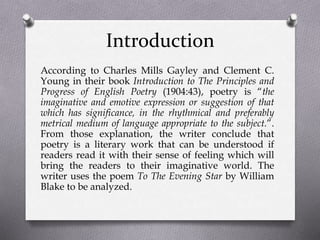 Introduction
According to Charles Mills Gayley and Clement C.
Young in their book Introduction to The Principles and
Progress of English Poetry (1904:43), poetry is “the
imaginative and emotive expression or suggestion of that
which has significance, in the rhythmical and preferably
metrical medium of language appropriate to the subject.”.
From those explanation, the writer conclude that
poetry is a literary work that can be understood if
readers read it with their sense of feeling which will
bring the readers to their imaginative world. The
writer uses the poem To The Evening Star by William
Blake to be analyzed.
 