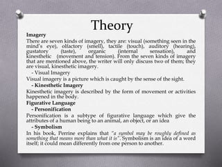 Theory
Imagery
There are seven kinds of imagery, they are: visual (something seen in the
mind’s eye), olfactory (smell), tactile (touch), auditory (hearing),
gustatory (taste), organic (internal sensation), and
kinesthetic (movement and tension). From the seven kinds of imagery
that are mentioned above, the writer will only discuss two of them; they
are visual, kinesthetic imagery.
- Visual Imagery
Visual imagery is a picture which is caught by the sense of the sight.
- Kinesthetic Imagery
Kinesthetic imagery is described by the form of movement or activities
happened in the body.
Figurative Language
- Personification
Personification is a subtype of figurative language which give the
attributes of a human being to an animal, an object, or an idea
- Symbolism
In his book, Perrine explains that “a symbol may be roughly defined as
something that means more than what it is”. Symbolism is an idea of a word
itself; it could mean differently from one person to another.
 