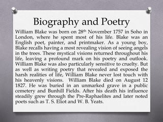 Biography and Poetry
William Blake was born on 28th November 1757 in Soho in
London, where he spent most of his life. Blake was an
English poet, painter, and printmaker. As a young boy,
Blake recalls having a most revealing vision of seeing angels
in the trees. These mystical visions returned throughout his
life, leaving a profound mark on his poetry and outlook.
William Blake was also particularly sensitive to cruelty. But
as well as writing poetry that revealed and exposed the
harsh realities of life, William Blake never lost touch with
his heavenly visions. William Blake died on August 12
1827. He was buried in an unmarked grave in a public
cemetery and Bunhill Fields. After his death his influence
steadily grew through the Pre-Raphaelites and later noted
poets such as T. S. Eliot and W. B. Yeats.
 