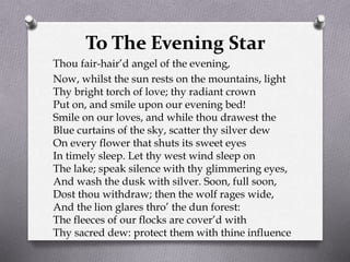 To The Evening Star
Thou fair-hair’d angel of the evening,
Now, whilst the sun rests on the mountains, light
Thy bright torch of love; thy radiant crown
Put on, and smile upon our evening bed!
Smile on our loves, and while thou drawest the
Blue curtains of the sky, scatter thy silver dew
On every flower that shuts its sweet eyes
In timely sleep. Let thy west wind sleep on
The lake; speak silence with thy glimmering eyes,
And wash the dusk with silver. Soon, full soon,
Dost thou withdraw; then the wolf rages wide,
And the lion glares thro’ the dun forest:
The fleeces of our flocks are cover’d with
Thy sacred dew: protect them with thine influence
 