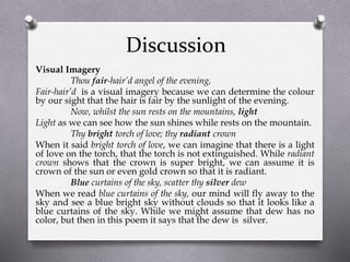 Discussion
Visual Imagery
Thou fair-hair’d angel of the evening,
Fair-hair’d is a visual imagery because we can determine the colour
by our sight that the hair is fair by the sunlight of the evening.
Now, whilst the sun rests on the mountains, light
Light as we can see how the sun shines while rests on the mountain.
Thy bright torch of love; thy radiant crown
When it said bright torch of love, we can imagine that there is a light
of love on the torch, that the torch is not extinguished. While radiant
crown shows that the crown is super bright, we can assume it is
crown of the sun or even gold crown so that it is radiant.
Blue curtains of the sky, scatter thy silver dew
When we read blue curtains of the sky, our mind will fly away to the
sky and see a blue bright sky without clouds so that it looks like a
blue curtains of the sky. While we might assume that dew has no
color, but then in this poem it says that the dew is silver.
 