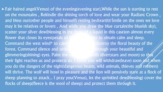 Fair haired angel(Venus) of the evening(evening star),While the sun is starting to rest
on the mountains , Rekindle the shining torch of love and wear your Radiant Crown ,
and bless our(other people and himself) resting bed(earth)!Smile on the ones we love
may it be relatives or lovers , And while you draw the blue curtain(the blueish sky),
scatter your silver dew(blessing in the form of a liquid in this case)on almost every
flower that closes its eyes(petals of flower) in order to obtain calm and sleep.
Command the west wind* to calm down and not destroy the floral beauty of the
forest. Command silence and order in the forest through your beautiful and
glimmering(shining) eyes. Paint the curtain(sky) with silver(stars and moon) so that
their light reaches us and protects us. I know you will withdraw(leave) soon and when
you do the dangers of the night(dangerous beasts, wild animals, thieves and robbers)
will thrive. The wolf will howl in pleasure and the lion will pensively stare at a flock of
sheep planning to attack... I pray you(Venus), let the sprinkled dew(blessing) cover the
flocks of sheep(fleece is the wool of sheep) and protect them through it.
 