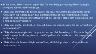  In this poem, Blake is expressing the idea that stars bring peace and guidance to people
during the normally forbidding night.
 Blake uses anastrophes to directly address the star. For example, Blake urges the star to
"smile upon our evening beds." This anastrophe brings about a romantic and soothing
essence to the poem and shows Blake's belief that the star is able to turn the dark night into
a calm and dreamy situation.
 Blake uses another anastrophe in the ninth line of the poem, begging the star to "wash the
dusk with silver.“
 Blake also uses metaphors to compare the star to a "fair-haired angel." This metaphor is
used to express the shining star as a beautiful goddess who watches over the people during
the dark night.
 Blake also calls the star a bright torch of love, which brings about a radiant and heroic
quality to the star.
 