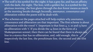 The wolf is his symbol for the night; it has a grey fur, and has an affinity
with the dark, the night. The lion, with a golden fur, is a symbol for the
glorious morning; the lion glares through the dun forest means as much
as the morning breaks through.Secondly, assonance, consonance and
alliteration within the poem will be dealt with.
The schemes on the pages attached will help explain why assonance,
consonance and alliteration are that important. The first scheme is about
alliteration with the vowel ‘t’. Important is that lines 4, 7, 10 and 13 have
no alliteration with ‘t’. If you divide the 14 lines in the form of a
Shakespearean sonnet; then there can be found that there is always one
line in a stanza that has no alliteration, and, odd enough, this is
respectively the last line, the penultimate line, the second and the first
line.
 