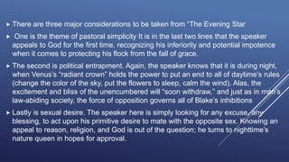  There are three major considerations to be taken from “The Evening Star
 One is the theme of pastoral simplicity It is in the last two lines that the speaker
appeals to God for the first time, recognizing his inferiority and potential impotence
when it comes to protecting his flock from the fall of grace.
 The second is political entrapment. Again, the speaker knows that it is during night,
when Venus’s “radiant crown” holds the power to put an end to all of daytime’s rules
(change the color of the sky, put the flowers to sleep, calm the wind). Alas, the
excitement and bliss of the unencumbered will “soon withdraw,” and just as in man’s
law-abiding society, the force of opposition governs all of Blake’s inhibitions
 Lastly is sexual desire. The speaker here is simply looking for any excuse, any
blessing, to act upon his primitive desire to mate with the opposite sex. Knowing an
appeal to reason, religion, and God is out of the question; he turns to nighttime’s
nature queen in hopes for approval.
 