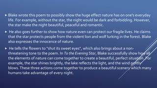  Blake wrote this poem to possibly show the huge effect nature has on one's everyday
life. For example, without the star, the night would be dark and forbidding. However,
the star make the night beautiful, peaceful and romantic.
 He also goes further to show how nature even can protect our fragile lives. He claims
that the star protects people from the violent lion and wolf lurking in the forest. Blake
also expresses the innocence of nature.
 He tells the flowers to "shut its sweet eyes", which also brings about a non-
threatening tone to the poem. In To the Evening Star, Blake successfully show how all
the elements of nature can come together to create a beautiful, perfect situation. For
example, the star shines brightly, the lake reflects the light, and the wind gently
blows.These three actions come together to produce a beautiful scenery which many
humans take advantage of every night.
 