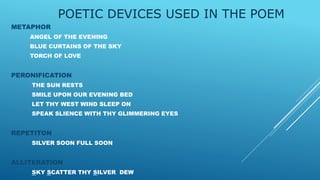 POETIC DEVICES USED IN THE POEM
METAPHOR
ANGEL OF THE EVENING
BLUE CURTAINS OF THE SKY
TORCH OF LOVE
PERONIFICATION
THE SUN RESTS
SMILE UPON OUR EVENING BED
LET THY WEST WIND SLEEP ON
SPEAK SLIENCE WITH THY GLIMMERING EYES
REPETITON
SILVER SOON FULL SOON
ALLITERATION
SKY SCATTER THY SILVER DEW
 