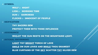  SYMBOL
WOLF :- NIGHT
LION :- MORNING TIME
DUN :- DARKNESS
FLOCKS :- INNOCENT OF PEOPLE
 DEIFICATION
THY SACERD DEW
PROTECT THEM WITH THINE INFLENCES
 ASSONANCE
WHILST THE SUN RESTS ON THE MOUNTAINS LIGHT.
 INTENAL RHYMIMING
LIGHT THY BRIGHT TORCH OF LOVE
SMILE ON OUR LOVES AND WHILE THOU DRAWEST
BLUE CURTAINS OF THE SKY SCATTER THY SILVER DEW
 