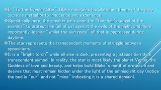 In “To the Evening Star”, Blake maintains his Sketches theme of the daily
cycle as metaphor to innocence and experience.
Specifically here, the speaker calls upon the “fair-hair’d angel of the
evening” to protect him (all of us) against the evils of the night, and more
importantly, inspire “whilst the sun rests” all that is oppressed during
daytime.
The star represents the transcendent moments of struggle between
oppositions.
It is a “bright torch” while all else is dark, presenting a juxtaposition thus
transcendent symbol. In reality, the star is most likely the planet Venus, the
Goddess of love and beauty, and helps build Blake’s motif of eroticism and
desires that must remain hidden under the light of the omniscient day (notice
the bed is “our” and not “mine” indicating it is a shared domain).
 