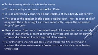 To the evening star is an ode to the venus
IT is a sonnet by a romantic poet Willam Blake .
 It is an address to Venus, the Roman goddess of love, beauty and fertility.
 The poet or the speaker in this poem is calling upon ‘Her’ to protect all of
us against the evils of night and more importantly, inspire the oppressed
force of day time.
 He addresses ‘Her’ as a ‘fair-haired angel of the evening’ who can light
torch of love brightly at night to remove darkness and can put on glowing
crown and smile upon the evening bed of humankind.
He further says that the goddess Venus makes the fine morning and
scatters the silver dew on every flower that shuts its silver eyes having
timely sleep
 