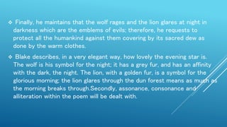  Finally, he maintains that the wolf rages and the lion glares at night in
darkness which are the emblems of evils; therefore, he requests to
protect all the humankind against them covering by its sacred dew as
done by the warm clothes.
 Blake describes, in a very elegant way, how lovely the evening star is.
The wolf is his symbol for the night; it has a grey fur, and has an affinity
with the dark, the night. The lion, with a golden fur, is a symbol for the
glorious morning; the lion glares through the dun forest means as much as
the morning breaks through.Secondly, assonance, consonance and
alliteration within the poem will be dealt with.
 