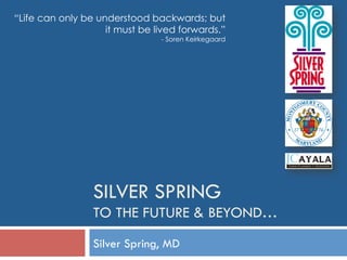 SILVER SPRING
TO THE FUTURE & BEYOND…
Silver Spring, MD
“Life can only be understood backwards; but
it must be lived forwards.”
- Soren Keirkegaard
 