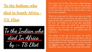 To the Indians who
died in South Africa -
T.S. Eliot
This poem is by T.S Eliot. The poem is about feelings
of a soldier who is survived in war. In the end poet
remembers Indian soldiers who died in south Africa
in war and states that they are buried there so now
that is their homeland.
Wherever a man may be, there is one place he yearns
to be and the place is his home, his native place. He
longs for his home and hearth, for the food cooked by
his wife. He wishes to sit at his door peacefully
enjoying the sunset and watch his grandchildren
playing in the dust with the grandchildren of his
neighbour. These feelings are of a soldier after the
war is over.
The soldier at the end of his career has luckily
survived the war in spite of receiving many scars on
the battlefield. He has memories of the war and of the
foreign soldiers he met during the war who were like
his fighting away from their homeland. These
memories come to him when conversing with people.
 