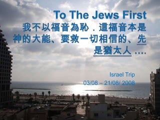 To The Jews First我不以福音為恥．這福音本是　神的大能、要救一切相信的、先是猶太人…. Israel Trip 03/08 – 21/08/ 2008 