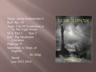Name: Jadeja Kashmiraba G
Roll No.: 10
Topic: Use Of Symbolism in
To The Light House
M.A. Part 2
Sem 3
Sub.: The Modernist
Literature
Paper no: 9
Submitted to: Dept. of
English
Dr. Dilip
Barad
year 2013-2014

 