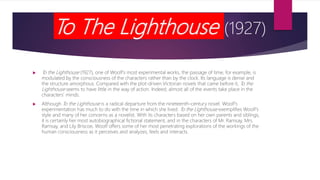 To The Lighthouse (1927)
 To the Lighthouse (1927), one of Woolf’s most experimental works, the passage of time, for example, is
modulated by the consciousness of the characters rather than by the clock. Its language is dense and
the structure amorphous. Compared with the plot-driven Victorian novels that came before it, To the
Lighthouse seems to have little in the way of action. Indeed, almost all of the events take place in the
characters’ minds.
 Although To the Lighthouse is a radical departure from the nineteenth-century novel. Woolf’s
experimentation has much to do with the time in which she lived. To the Lighthouse exemplifies Woolf’s
style and many of her concerns as a novelist. With its characters based on her own parents and siblings,
it is certainly her most autobiographical fictional statement, and in the characters of Mr. Ramsay, Mrs.
Ramsay, and Lily Briscoe, Woolf offers some of her most penetrating explorations of the workings of the
human consciousness as it perceives and analyzes, feels and interacts.
 