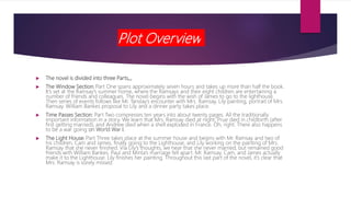 Plot Overview
 The novel is divided into three Parts,,,
 The Window Section: Part One spans approximately seven hours and takes up more than half the book.
It’s set at the Ramsay’s summer home, where the Ramsays and their eight children are entertaining a
number of friends and colleagues. The novel begins with the wish of James to go to the lighthouse.
Then series of events follows like Mr. Tanslay’s encounter with Mrs. Ramsay, Lily painting, portrait of Mrs.
Ramsay. William Bankes proposal to Lily and a dinner party takes place.
 Time Passes Section: Part Two compresses ten years into about twenty pages. All the traditionally
important information in a story. We learn that Mrs. Ramsay died at night; Prue died in childbirth (after
first getting married); and Andrew died when a shell exploded in France. Oh, right. There also happens
to be a war going on World War I.
 The Light House: Part Three takes place at the summer house and begins with Mr. Ramsay and two of
his children, Cam and James, finally going to the Lighthouse, and Lily working on the painting of Mrs.
Ramsay that she never finished. Via Lily’s thoughts, we hear that she never married, but remained good
friends with William Bankes. Paul and Minta’s marriage fell apart. Mr. Ramsay, Cam, and James actually
make it to the Lighthouse. Lily finishes her painting. Throughout this last part of the novel, it’s clear that
Mrs. Ramsay is sorely missed.
 