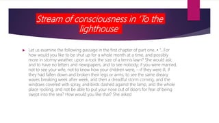 Stream of consciousness in ‘To the
lighthouse’
 Let us examine the following passage in the first chapter of part one. • “…For
how would you like to be shut up for a whole month at a time, and possibly
more in stormy weather, upon a rock the size of a tennis lawn? She would ask;
and to have no letters and newspapers, and to see nobody; if you were married,
not to see your wife, not to know how your children were, --if they were ill, if
they had fallen down and broken their legs or arms; to see the same dreary
waves breaking week after week, and then a dreadful storm coming, and the
windows covered with spray, and birds dashed against the lamp, and the whole
place rocking, and not be able to put your nose out of doors for fear of being
swept into the sea? How would you like that? She asked
 
