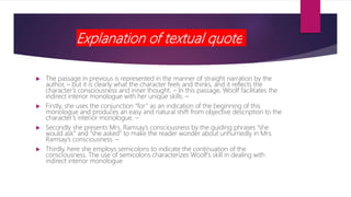 Explanation of textual quote
 The passage in previous is represented in the manner of straight narration by the
author, – but it is clearly what the character feels and thinks, and it reflects the
character’s consciousness and inner thought. – In this passage, Woolf facilitates the
indirect interior monologue with her unique skills. –
 Firstly, she uses the conjunction “for” as an indication of the beginning of this
monologue and produces an easy and natural shift from objective description to the
character’s interior monologue. –
 Secondly she presents Mrs. Ramsay’s consciousness by the guiding phrases “she
would ask” and “she asked” to make the reader wonder about unhurriedly in Mrs.
Ramsay’s consciousness. –
 Thirdly, here she employs semicolons to indicate the continuation of the
consciousness. The use of semicolons characterizes Woolf’s skill in dealing with
indirect interior monologue
 