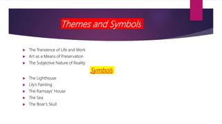 Themes and Symbols
 The Transience of Life and Work
 Art as a Means of Preservation
 The Subjective Nature of Reality
Symbols
 The Lighthouse
 Lily’s Painting
 The Ramsays’ House
 The Sea
 The Boar’s Skull
 