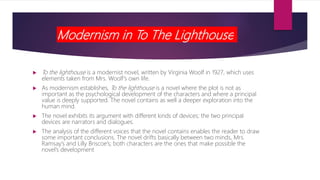 Modernism in To The Lighthouse
 To the lighthouse is a modernist novel, written by Virginia Woolf in 1927, which uses
elements taken from Mrs. Woolf’s own life.
 As modernism establishes, To the lighthouse is a novel where the plot is not as
important as the psychological development of the characters and where a principal
value is deeply supported. The novel contains as well a deeper exploration into the
human mind.
 The novel exhibits its argument with different kinds of devices; the two principal
devices are narrators and dialogues.
 The analysis of the different voices that the novel contains enables the reader to draw
some important conclusions. The novel drifts basically between two minds, Mrs.
Ramsay’s and Lilly Briscoe’s; both characters are the ones that make possible the
novel’s development
 