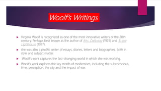 Woolf’s Writings
 Virginia Woolf is recognized as one of the most innovative writers of the 20th
century. Perhaps best known as the author of Mrs. Dalloway (1925) and To the
Lighthouse (1927).
 she was also a prolific writer of essays, diaries, letters and biographies. Both in
style and subject matter.
 Woolf’s work captures the fast-changing world in which she was working.
 Woolf’s work explores the key motifs of modernism, including the subconscious,
time, perception, the city and the impact of war.
 