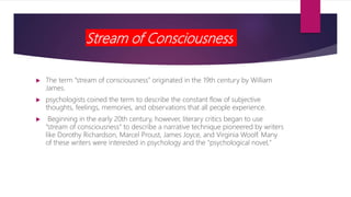 Stream of Consciousness
 The term “stream of consciousness” originated in the 19th century by William
James.
 psychologists coined the term to describe the constant flow of subjective
thoughts, feelings, memories, and observations that all people experience.
 Beginning in the early 20th century, however, literary critics began to use
“stream of consciousness” to describe a narrative technique pioneered by writers
like Dorothy Richardson, Marcel Proust, James Joyce, and Virginia Woolf. Many
of these writers were interested in psychology and the "psychological novel,"
 