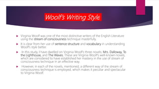 Woolf’s Writing Style
 Virginia Woolf was one of the most distinctive writers of the English Literature
using the stream of consciousness technique masterfully.
 It is clear from her use of sentence structure and vocabulary in understanding
Woolf's style better.
 In this study, I have dwelled on Virginia Woolf's three novels; Mrs. Dalloway, To
the Lighthouse, and The Waves. These are Virginia Woolf's well-known novels,
which are considered to have established her mastery in the use of stream of
consciousness technique in an effective way.
 However, in each of the novels, mentioned; a different way of the stream of
consciousness technique is employed, which makes it peculiar and spectacular
to Virginia Woolf.
 