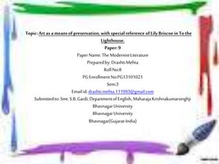 Topic: Art as a means of preservation, with special reference of Lily Briscoe in To the 
Lighthouse. 
Paper: 9 
Paper Name: The Modernist Literature 
Prepared by: Drashti Mehta 
Roll No:8 
PG Enrollment No:PG13101021 
Sem:3 
Email id: drashti.mehta.111993@gmail.com 
Submitted to: Smt. S.B. Gardi, Department of English, Maharaja Krishnakumarsinghji 
Bhavnagar University 
Bhavnagar University 
Bhavnagar(Gujarat-India) 
 