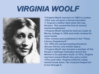 Virginia Woolf was born in 1882 in London.
She was not given a formal education
 Virginia’s mother died when she was
thirteen. This caused the first of several
mental breakdowns
Virginia Woolf started to work as a tutor at
Morley College in 1904 and wrote reviews for
some books.
Her reviews were published in the “Times
Literary Supplement”.
In 1905 she started meeting friends to
discuss literary and artistic topics.
Virginia Woolf also became a member of the
People’s Suffrage Federation and of the
Women’s Co-operative Guild. In 1912, Virginia
married Leonard Woolf who was a writer.
One year later, Virginia suffered a deep
mental break down. Her husband helped her
to live through it.
VIRGINIA WOOLF
 