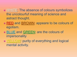  WHITE: The absence of colours symbolizes
the uncolourfuf meaning of science and
astract thought.
 RED and BROWN: appeare to be colours of
egotism.
 BLUE and GREEN: are the colours of
impersonality
 YELLOW: purity of everything and logical
mental activity.
 