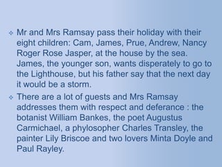  Mr and Mrs Ramsay pass their holiday with their
eight children: Cam, James, Prue, Andrew, Nancy
Roger Rose Jasper, at the house by the sea.
James, the younger son, wants disperately to go to
the Lighthouse, but his father say that the next day
it would be a storm.
 There are a lot of guests and Mrs Ramsay
addresses them with respect and deferance : the
botanist William Bankes, the poet Augustus
Carmichael, a phylosopher Charles Transley, the
painter Lily Briscoe and two lovers Minta Doyle and
Paul Rayley.
 