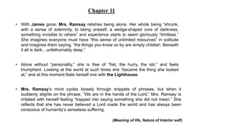 • With James gone, Mrs. Ramsay relishes being alone. Her whole being “shrunk,
with a sense of solemnity, to being oneself, a wedge-shaped core of darkness,
something invisible to others” and experience starts to seem gloriously “limitless.”
She imagines everyone must have “this sense of unlimited resources” in solitude
and imagines them saying, “the things you know us by are simply childish. Beneath
it all is dark…unfathomably deep.”
• Alone without “personality,” she is free of “fret, the hurry, the stir,” and feels
triumphant. Looking at the world at such times she “became the thing she looked
at,” and at this moment feels herself one with the Lighthouse.
• Mrs. Ramsay’s mind cycles loosely through snippets of phrases, but when it
suddenly alights on the phrase, “We are in the hands of the Lord,” Mrs. Ramsey is
irritated with herself feeling “trapped into saying something she did not mean.” She
reflects that she has never believed a Lord made the world and has always been
conscious of humanity’s senseless suffering.
Chapter 11
(Meaning of life, Nature of Interior self).
 