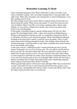 Remember Learning To Read
I don t remember learning to read. When I think back to when I was little, I can
always remember reading. I don t remember learning letters or having trouble with
sight words. When other classmates were learning how to read in kindergarten, I was
busy reading Junie B. Jones.
My older siblings loved to play school. When we played school, the best part was
always being the teacher. When you are the teacher, it is more fun when you have
a lot of students. When I was little, I was always wanting to play with my older
siblings, so I was always willing to be a student. This is why I was able to read
before I was in kindergarten.
In first grade, I remember being in a special reading group with only one other
person. We read chapter books, while ... Show more content on Helpwriting.net ...
Whenever the bookshelves became too full, we would take a banana box and fill
it with books. The boxes were stored in the garage. When I had finished reading all
the books in the house that I wanted, I would go out to the garage. There I would
spend about an hour looking through the books. After finding a stack of books that
seemed interesting, I would go inside to read. There is probably have about 9 banana
boxes full of books in the garage.
As the years went on, I continued to read. I would read books any time I got the
chance. Sixth grade was one of my favorite years. We were able to read for half an
hour every day. We also read in book club. We were required to read two books a
month, but I usually read four or five. I loved to find new series that I liked. When
we were required to read books for school, other classmates complained about it, but
it was one of my favorite parts of class. Even though I didn t always like the books, I
liked to read books that I wouldn t have picked out to read. I liked being surprised
when I enjoyed a book that I didn t think I would like.
When I got into high school, I still loved to read, although I didn t have as much time
to read. I still tried to fit time to read in between doing homework, going to cross
country practice, and spending time with my family. I went to the library when I had
the chance and loved when I got to sit in bed and
 