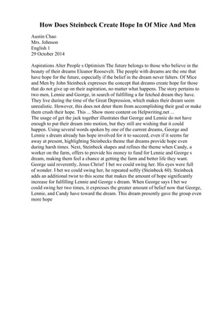 How Does Steinbeck Create Hope In Of Mice And Men
Austin Chao
Mrs. Johnson
English 1
29 October 2014
Aspirations Alter People s Optimism The future belongs to those who believe in the
beauty of their dreams Eleanor Roosevelt. The people with dreams are the one that
have hope for the future, especially if the belief in the dream never falters. Of Mice
and Men by John Steinbeck expresses the concept that dreams create hope for those
that do not give up on their aspiration, no matter what happens. The story pertains to
two men, Lennie and George, in search of fulfilling a far fetched dream they have.
They live during the time of the Great Depression, which makes their dream seem
unrealistic. However, this does not deter them from accomplishing their goal or make
them crush their hope. This ... Show more content on Helpwriting.net ...
The usage of get the jack together illustrates that George and Lennie do not have
enough to put their dream into motion, but they still are wishing that it could
happen. Using several words spoken by one of the current dreams, George and
Lennie s dream already has hope involved for it to succeed, even if it seems far
away at present, highlighting Steinbecks theme that dreams provide hope even
during harsh times. Next, Steinbeck shapes and refines the theme when Candy, a
worker on the farm, offers to provide his money to fund for Lennie and George s
dream, making them feel a chance at getting the farm and better life they want.
George said reverently, Jesus Christ! I bet we could swing her. His eyes were full
of wonder. I bet we could swing her, he repeated softly (Steinbeck 60). Steinbeck
adds an additional twist to this scene that makes the amount of hope significantly
increase for fulfilling Lennie and George s dream. When George says I bet we
could swing her two times, it expresses the greater amount of belief now that George,
Lennie, and Candy have toward the dream. This dream presently gave the group even
more hope
 