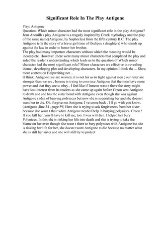 Significant Role In The Play Antigone
Play: Antigone
Question: Which minor character had the most significant role in the play Antigone?
Jean Anouilh s play Antigone is a tragedy inspired by Greek mythology and the play
of the same name(Antigone, by Sophocles) from the fifth century B.C. The play
Antigone tells the story of a brave girl (one of Oedipus s daughters) who stands up
against the law in order to honor her brother.
The play had many important characters without which the meaning would be
incomplete. However ,there were many minor characters that completed the play and
aided the reader s understanding which leads us to the question of Which minor
character had the most significant role? Minor characters are effective in revealing
theme , developing plot and developing characters. In my opinion I think the ... Show
more content on Helpwriting.net ...
O think, Antigone ;we are women; it is not for us to fight against men ; our ruler are
stronger than we are , Ismene is trying to convince Antigone that the men have more
power and that they are to obey . I feel like if Ismene wasn t there the story might
have lost interest from its readers as she came up again before Creon sent Antigone
to death and she has the sister bond with Antigone even though she was against
Antigone s idea of burying polynices but now she is supporting her and she doesn t
want her to die. Oh, forgive me Antigone. I ve come back . I ll go with you know.
(Antigone ,line 34 , page 59) Here she is trying to ask forgiveness from her sister
because she wasn t their when Antigone needed help in burying polynices. Creon !
If you kill her, you ll have to kill me, too. I was with her. I helped her bury
Polynices. In this she is risking her life into death and she is trying to take the
blame on her even though she wasn t there to bury polynices with Antigone but she
is risking her life for her, she doesn t want Antigone to die because no matter what
she is still her sister and she will still try to protect
 