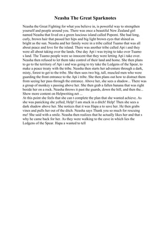 Neasha The Great Sparknotes
Neasha the Great Fighting for what you believe in, is powerful way to strengthen
yourself and people around you. There was once a beautiful New Zealand girl
named Neasha that lived on a green luscious island called Popomi. She had long,
curly, brown hair that passed her hips and big light brown eyes that shined as
bright as the sun. Neasha and her family were in a tribe called Tuamo that was all
about peace and love for the island. There was another tribe called Api i and they
were all about taking over the lands. One day Api i was trying to take over Tuamo
s land. The Tuamo people were so innocent that they were letting Api i take over.
Neasha then refused to let them take control of their land and home. She then plans
to go to the territory of Api i and was going to try take the Ledgens of the Spear, to
make a peace treaty with the tribe. Neasha then starts her adventure through a dark,
misty, forest to get to the tribe. She then sees two big, tall, muscled men who were
guarding the front entrance to the Api i tribe. She then plans out how to distract them
from seeing her pass through the entrance. Above her, she sees a shadow... There was
a group of monkey s passing above her. She then grab a fallen banana that was right
beside her on a rock. Neasha throws it past the guards, down the hill, and then the...
Show more content on Helpwriting.net ...
At this point she feels that she can t complete the plan that she wanted achieve. As
she was panicking she yelled, Help! I am stuck in a ditch! Help! Then she sees a
dark shadow above her. She notices that it was Hapa a to save her. He then grabs
vines and pulls her out of the ditch. Neasha says Thank you so much for rescuing
me! She said with a smile. Neasha then realizes that he actually likes her and that s
why he came back for her. As they were walking to the cave in which lies the
Ledgens of the Spear. Hapa a wanted to tell
 
