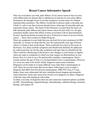 Breast Cancer Informative Speech
They are everywhere you look, pink ribbons. Every cancer seems to have its own
color ribbon and ever disease that is unbeknown to man has its own color ribbon.
Sometimes, the thought occurs to me that sometimes it raises more of a fashion
statement then awareness. The ribbon I would like to discuss today is the pink one.
I think it s safe to say that everyone already knows what type of cancerthe pink one
represents; breast cancer. The intent of this literature is to peel back the layers of
fads and pretty pink ribbons and expose breast cancer for just what it is. An ugly,
sometimes deadly cancer that affects women everywhere with no discriminations.
Invasive ductal carcinoma accounts for up to 70 percent or more of invasive breast
cancer. ... Show more content on Helpwriting.net ...
There are symptoms in your body that you can look for to raise awareness for IDC.
Typically, as women we think that the very first and possibly only sign of breast
cancer is a lump or knot in the breast. There could also be a mass in the tissue of
the breast. Yes, these could be symptoms and should most defiantly be addressed
by a physician they are not the only symptoms and signs that you should look for.
There could be a thickening of the breast or any changes in your breasts or nipples.
Upon any signs or symptoms in which you may suspect an abnormalities in your
breast, then, it is time to see a Dr and possibly schedule a mammogram. Once a
woman reaches the age of forty it is recommended to have a mammogram. However,
it is never too early to be tested. Earlier diagnosis means early treatment.
Diagnoses can be made in so many different ways other than a mammogram as
well. There are several routes that can be taken. Following is ways to make a
diagnosis that differ from the obvious mammogram: MRI, PET scan, CT scan,
biopsy, bone scan, ultrasound, lab tests, miraluma breast imaging and metastatic
cancer detection. Some may seem more invasive of a diagnosis as others. Diagnosis
is the first step with coming up with a plan.
As there is an array of diagnoses there are also numerous treatment options available
for IDC. Immuotherapy, targeted therapy, chemotherapy, radiation therapy, hormone
therapy, and surgery all
 