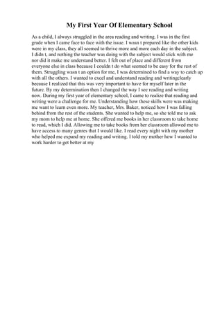 My First Year Of Elementary School
As a child, I always struggled in the area reading and writing. I was in the first
grade when I came face to face with the issue. I wasn t prepared like the other kids
were in my class, they all seemed to thrive more and more each day in the subject.
I didn t, and nothing the teacher was doing with the subject would stick with me
nor did it make me understand better. I felt out of place and different from
everyone else in class because I couldn t do what seemed to be easy for the rest of
them. Struggling wasn t an option for me, I was determined to find a way to catch up
with all the others. I wanted to excel and understand reading and writingclearly
because I realized that this was very important to have for myself later in the
future. By my determination then I changed the way I see reading and writing
now. During my first year of elementary school, I came to realize that reading and
writing were a challenge for me. Understanding how these skills were was making
me want to learn even more. My teacher, Mrs. Baker, noticed how I was falling
behind from the rest of the students. She wanted to help me, so she told me to ask
my mom to help me at home. She offered me books in her classroom to take home
to read, which I did. Allowing me to take books from her classroom allowed me to
have access to many genres that I would like. I read every night with my mother
who helped me expand my reading and writing. I told my mother how I wanted to
work harder to get better at my
 
