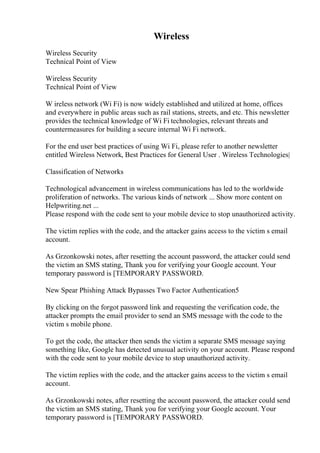 Wireless
Wireless Security
Technical Point of View
Wireless Security
Technical Point of View
W ireless network (Wi Fi) is now widely established and utilized at home, offices
and everywhere in public areas such as rail stations, streets, and etc. This newsletter
provides the technical knowledge of Wi Fi technologies, relevant threats and
countermeasures for building a secure internal Wi Fi network.
For the end user best practices of using Wi Fi, please refer to another newsletter
entitled Wireless Network, Best Practices for General User . Wireless Technologies|
Classification of Networks
Technological advancement in wireless communications has led to the worldwide
proliferation of networks. The various kinds of network ... Show more content on
Helpwriting.net ...
Please respond with the code sent to your mobile device to stop unauthorized activity.
The victim replies with the code, and the attacker gains access to the victim s email
account.
As Grzonkowski notes, after resetting the account password, the attacker could send
the victim an SMS stating, Thank you for verifying your Google account. Your
temporary password is [TEMPORARY PASSWORD.
New Spear Phishing Attack Bypasses Two Factor Authentication5
By clicking on the forgot password link and requesting the verification code, the
attacker prompts the email provider to send an SMS message with the code to the
victim s mobile phone.
To get the code, the attacker then sends the victim a separate SMS message saying
something like, Google has detected unusual activity on your account. Please respond
with the code sent to your mobile device to stop unauthorized activity.
The victim replies with the code, and the attacker gains access to the victim s email
account.
As Grzonkowski notes, after resetting the account password, the attacker could send
the victim an SMS stating, Thank you for verifying your Google account. Your
temporary password is [TEMPORARY PASSWORD.
 